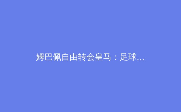 姆巴佩自由转会皇马：足球经济新秩序的序幕？ - 3