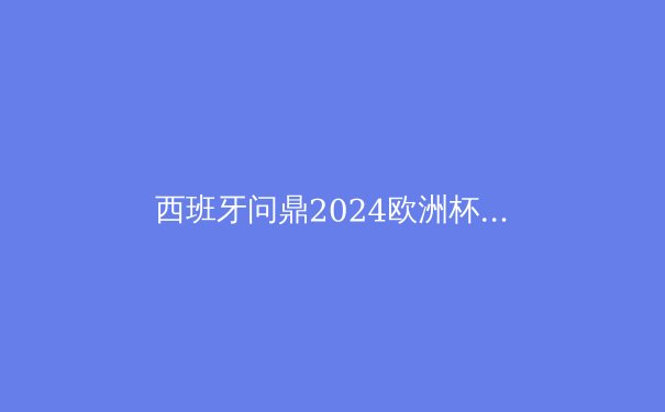 西班牙问鼎2024欧洲杯：青春无敌，战术革新引领新王朝