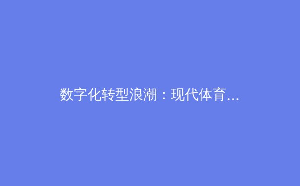 数字化转型浪潮：现代体育媒体如何重塑赛事叙事与粉丝体验 - 2