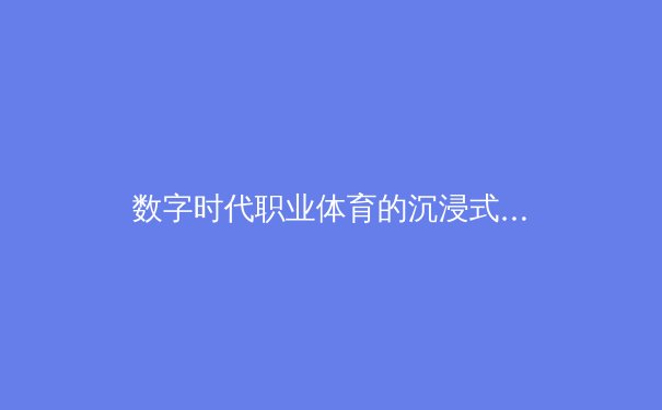 数字时代职业体育的沉浸式革命：从8K转播到虚拟场馆的技术变革